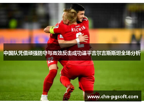 中国队凭借顽强防守与高效反击成功逼平吉尔吉斯斯坦全场分析