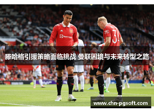滕哈格引援策略面临挑战 曼联困境与未来转型之路 滕哈格引援策略面临挑战 曼联困境与未来转型之路