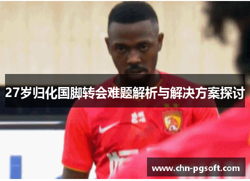 27岁归化国脚转会难题解析与解决方案探讨