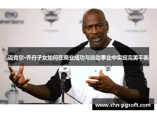 迈克尔·乔丹子女如何在商业成功与运动事业中实现完美平衡