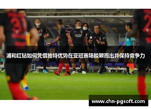 浦和红钻如何凭借独特优势在亚冠赛场脱颖而出并保持竞争力