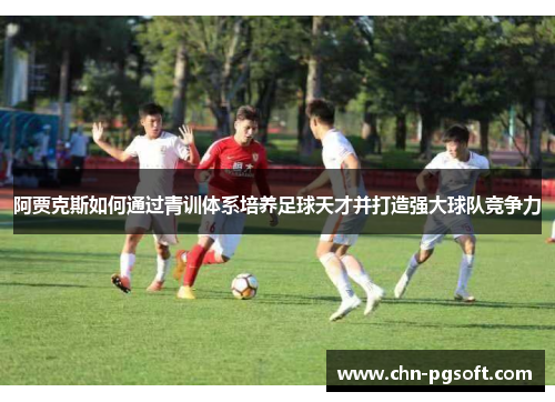 阿贾克斯如何通过青训体系培养足球天才并打造强大球队竞争力
